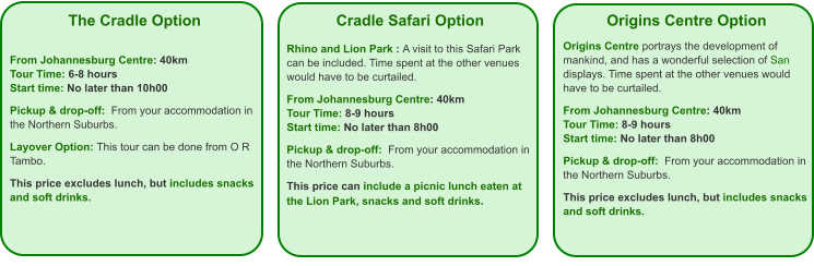 The Cradle Option   From Johannesburg Centre: 40km Tour Time: 6-8 hours Start time: No later than 10h00  Pickup & drop-off:  From your accommodation in the Northern Suburbs.  Layover Option: This tour can be done from O R Tambo.  This price excludes lunch, but includes snacks and soft drinks. Cradle Safari Option  Rhino and Lion Park : A visit to this Safari Park can be included. Time spent at the other venues would have to be curtailed.  From Johannesburg Centre: 40km Tour Time: 8-9 hours Start time: No later than 8h00  Pickup & drop-off:  From your accommodation in the Northern Suburbs.  This price can include a picnic lunch eaten at the Lion Park, snacks and soft drinks. Origins Centre Option  Origins Centre portrays the development of mankind, and has a wonderful selection of San displays. Time spent at the other venues would have to be curtailed.  From Johannesburg Centre: 40km Tour Time: 8-9 hours Start time: No later than 8h00  Pickup & drop-off:  From your accommodation in the Northern Suburbs.  This price excludes lunch, but includes snacks and soft drinks.