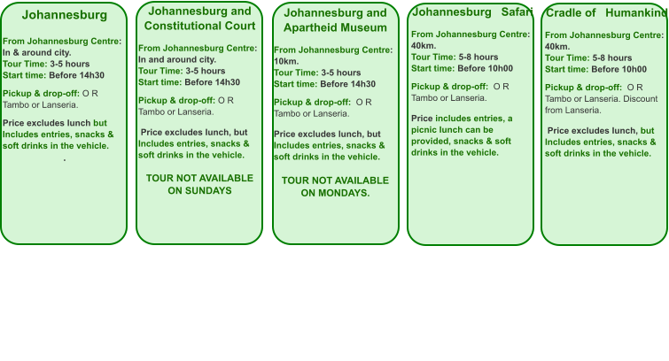 Johannesburg  From Johannesburg Centre: In & around city. Tour Time: 3-5 hours Start time: Before 14h30  Pickup & drop-off: O R Tambo or Lanseria.  Price excludes lunch but Includes entries, snacks & soft drinks in the vehicle. .  Johannesburg and Constitutional Court  From Johannesburg Centre: In and around city. Tour Time: 3-5 hours Start time: Before 14h30  Pickup & drop-off: O R Tambo or Lanseria.   Price excludes lunch, but Includes entries, snacks &  soft drinks in the vehicle.  TOUR NOT AVAILABLE ON SUNDAYS  Johannesburg and Apartheid Museum  From Johannesburg Centre: 10km. Tour Time: 3-5 hours Start time: Before 14h30  Pickup & drop-off:  O R Tambo or Lanseria.  Price excludes lunch, but Includes entries, snacks & soft drinks in the vehicle.  TOUR NOT AVAILABLE ON MONDAYS.    Johannesburg   Safari  From Johannesburg Centre: 40km. Tour Time: 5-8 hours Start time: Before 10h00  Pickup & drop-off:  O R Tambo or Lanseria.   Price includes entries, a picnic lunch can be provided, snacks & soft drinks in the vehicle. Cradle of   Humankind  From Johannesburg Centre: 40km. Tour Time: 5-8 hours Start time: Before 10h00  Pickup & drop-off:  O R Tambo or Lanseria. Discount from Lanseria.   Price excludes lunch, but Includes entries, snacks & soft drinks in the vehicle.