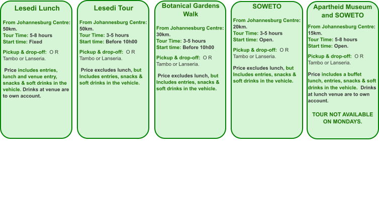 Lesedi Lunch  From Johannesburg Centre: 50km. Tour Time: 5-8 hours Start time: Fixed  Pickup & drop-off:  O R Tambo or Lanseria.    Price includes entries, lunch and venue entry, snacks & soft drinks in the vehicle. Drinks at venue are to own account.   Lesedi Tour  From Johannesburg Centre: 50km. Tour Time: 3-5 hours Start time: Before 10h00  Pickup & drop-off:  O R Tambo or Lanseria.    Price excludes lunch, but Includes entries, snacks & soft drinks in the vehicle.     Botanical Gardens Walk  From Johannesburg Centre: 30km. Tour Time: 3-5 hours Start time: Before 10h00  Pickup & drop-off:  O R Tambo or Lanseria.    Price excludes lunch, but Includes entries, snacks & soft drinks in the vehicle. SOWETO  From Johannesburg Centre: 20km. Tour Time: 3-5 hours Start time: Open.  Pickup & drop-off:  O R Tambo or Lanseria.  Price excludes lunch, but Includes entries, snacks & soft drinks in the vehicle.    Apartheid Museum and SOWETO  From Johannesburg Centre: 15km. Tour Time: 5-8 hours Start time: Open.  Pickup & drop-off:  O R Tambo or Lanseria.  Price includes a buffet lunch, entries, snacks & soft drinks in the vehicle.  Drinks at lunch venue are to own account.  TOUR NOT AVAILABLE ON MONDAYS.