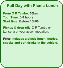 Full Day with Picnic Lunch  From O R Tambo: 55km. Tour Time: 6-8 hours Start time: Before 10h00  Pickup & drop-off:  O R Tambo or Lanseria or your accommodation.  Price includes a picnic lunch, entries, snacks and soft drinks in the vehicle.