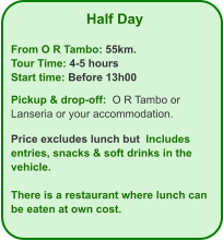 Half Day  From O R Tambo: 55km. Tour Time: 4-5 hours Start time: Before 13h00  Pickup & drop-off:  O R Tambo or Lanseria or your accommodation.  Price excludes lunch but  Includes  entries, snacks & soft drinks in the vehicle.  There is a restaurant where lunch can be eaten at own cost.