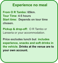 Experience no meal  From O R Tambo: 65km. Tour Time: 4-5 hours Start time:  Depends on tour time chosen.  Pickup & drop-off:  O R Tambo or Lanseria or your accommodation.  Price excludes lunch but  includes  experience, snacks and soft drinks in the vehicle. Drinks at the venue are to your own account.