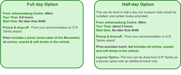 Full day Option   From Johannesburg Centre: 40km Tour Time: 6-8 hours Start time: No later than 8h00  Pickup & drop-off:  From your accommodation or O R Tambo airport  Price includes a picnic lunch eaten at the Monument, all entries, snacks & soft drinks in the vehicle. Half-day Option  This can be done in half a day, but museum visits would be curtailed, and certain routes amended.  From Johannesburg Centre: 40km Tour Time: about 5 hours Start time: No later than 9h00  Pickup & drop-off:  From your accommodation or O R Tambo airport  Price excludes lunch, but Includes all entries, snacks and soft drinks in the vehicle.  Layover Option: This tour can be done from O R Tambo as a layover option with an additional travel cost.