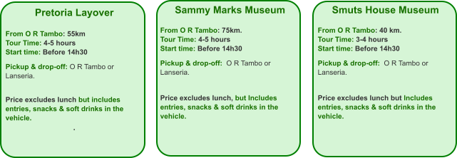 Pretoria Layover  From O R Tambo: 55km Tour Time: 4-5 hours Start time: Before 14h30  Pickup & drop-off: O R Tambo or Lanseria.   Price excludes lunch but includes entries, snacks & soft drinks in the vehicle. .  Smuts House Museum  From O R Tambo: 40 km. Tour Time: 3-4 hours Start time: Before 14h30  Pickup & drop-off:  O R Tambo or Lanseria.    Price excludes lunch but Includes entries, snacks & soft drinks in the vehicle.    Sammy Marks Museum  From O R Tambo: 75km. Tour Time: 4-5 hours Start time: Before 14h30  Pickup & drop-off:  O R Tambo or Lanseria.   Price excludes lunch, but Includes entries, snacks & soft drinks in the vehicle.
