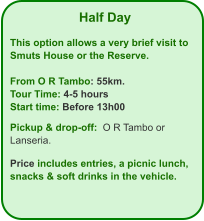 Half Day  This option allows a very brief visit to Smuts House or the Reserve.  From O R Tambo: 55km. Tour Time: 4-5 hours Start time: Before 13h00  Pickup & drop-off:  O R Tambo or Lanseria.  Price includes entries, a picnic lunch, snacks & soft drinks in the vehicle.