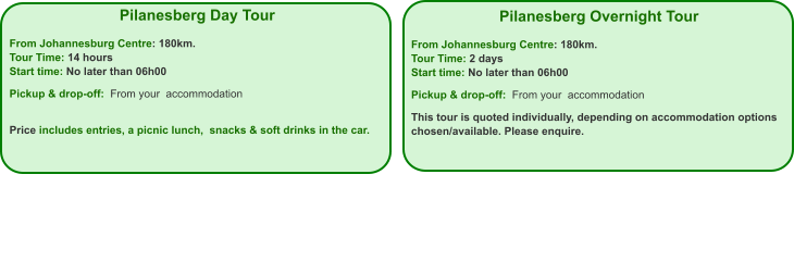 Pilanesberg Day Tour  From Johannesburg Centre: 180km. Tour Time: 14 hours Start time: No later than 06h00  Pickup & drop-off:  From your  accommodation   Price includes entries, a picnic lunch,  snacks & soft drinks in the car.   Pilanesberg Overnight Tour  From Johannesburg Centre: 180km. Tour Time: 2 days Start time: No later than 06h00  Pickup & drop-off:  From your  accommodation  This tour is quoted individually, depending on accommodation options chosen/available. Please enquire.